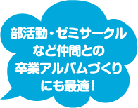 部活動・ゼミサークルなど仲間との卒業アルバム作りにも最適！