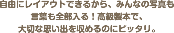 自由にレイアウトできるから、みんなの写真も言葉も全部入る！高級製本で、大切な思い出を収めるのにピッタリ。