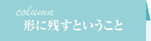 コラム-形に残すということ