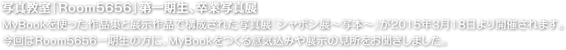 写真教室「Room5656」第一期生、卒業写真展。MyBookを使った作品集と展示作品で構成された写真展『シャボン展～写本～』が2015年3月18日より開催されます。今回はRoom5656一期生の方に、MyBookをつくる意気込みや展示の見所をお聞きしました。