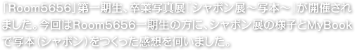 「Room5656」第一期生、卒業写真展『シャボン展～写本～』が開催されました。今回はRoom5656一期生の方に、シャボン展の様子とMyBookで写本（シャボン）をつくった感想を伺いました。