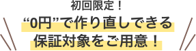 初回限定！“0円”で作り直しできる保証対象をご用意！