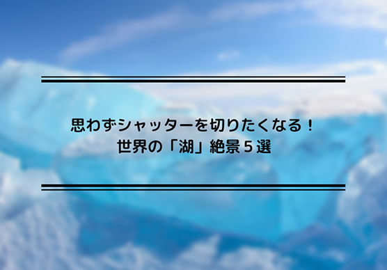 思わずシャッターを切りたくなる！世界の「湖」絶景５選