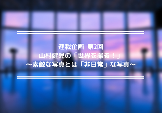 連載企画　山村健児の「世界を撮る！」第2回～素敵な写真とは「非日常」な写真～