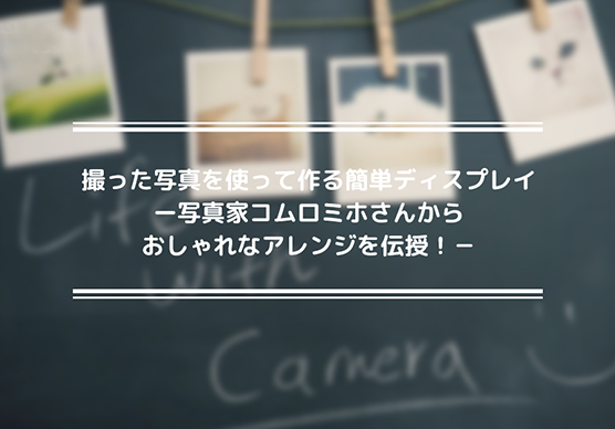 撮った写真を使って作る簡単ディスプレイ―写真家コムロミホさんからおしゃれなアレンジを伝授！―