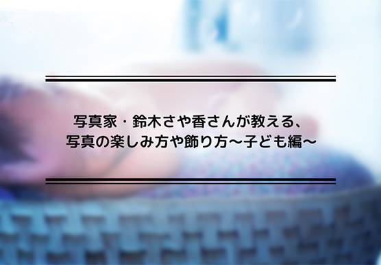 写真家・鈴木さや香さんが教える、写真の楽しみ方や飾り方～子ども編～