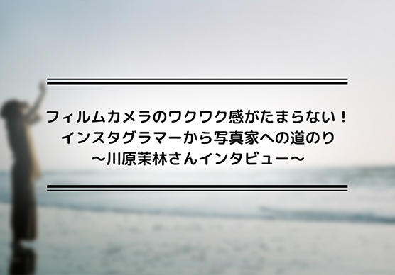 フィルムカメラのワクワク感がたまらない！インスタグラマーから写真家への道のり～川原茉林さんインタビュー1～