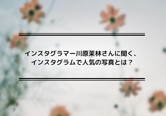 インスタグラマー川原茉林さんに聞く、インスタグラムで人気の写真とは？
