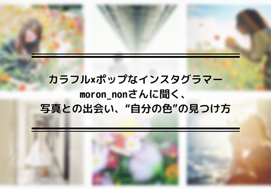 カラフル×ポップなインスタグラマーmoron_nonさんに聞く、写真との出会い、“自分の色”の見つけ方