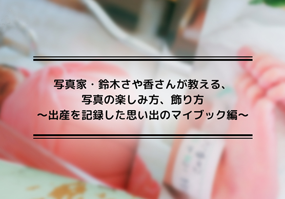 写真家・鈴木さや香さんが教える、写真の楽しみ方、飾り方～出産を記録した思い出のマイブック編～