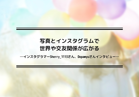 写真とインスタグラムで世界や交友関係が広がる―インスタグラマーSherry_1113さん、Dopamyuさんインタビュー―