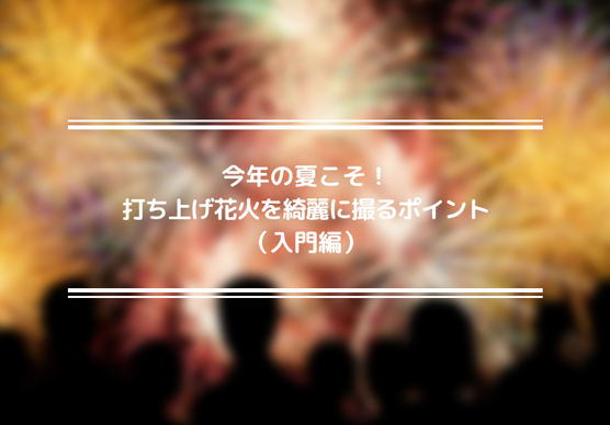 今年の夏こそ！打ち上げ花火を綺麗に撮るポイント（入門編）