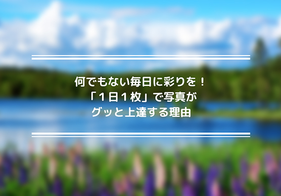 何でもない毎日に彩りを！「１日１枚」で写真がグッと上達する理由