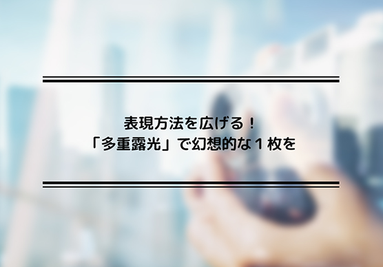 表現方法を広げる！「多重露光」で幻想的な１枚を