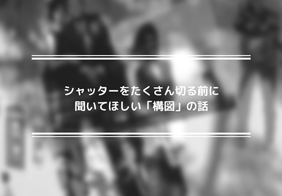 シャッターをたくさん切る前に聞いてほしい「構図」の話