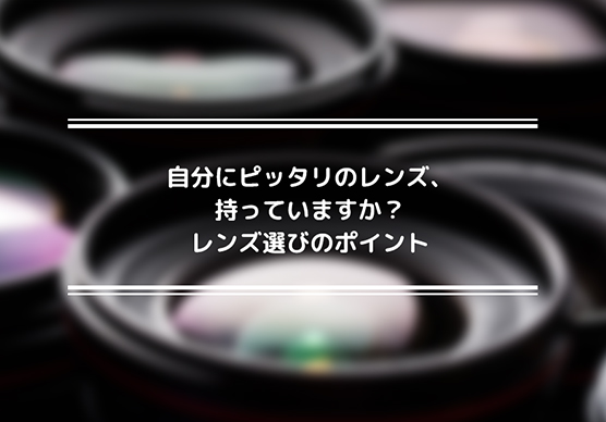 自分にピッタリのレンズ、持っていますか？レンズ選びのポイント