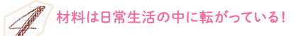 材料は日常生活の中に転がっている！