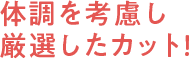 体調を考慮し厳選したカット！