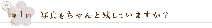 第1回 写真をちゃんと残していますか？