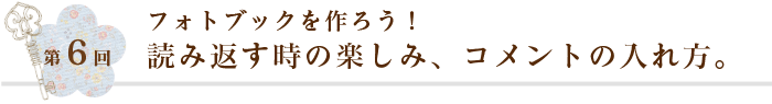 第6回 フォトブックを作ろう！読み返す時の楽しみ、コメントの入れ方。