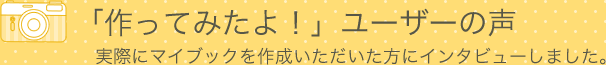 「作ってみたよ！」ユーザーの声　実際にマイブックを作成いただいた方にインタビューしました。