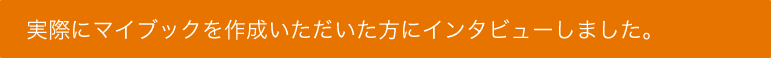 実際にマイブックを作成いただいた方にインタビューしました。