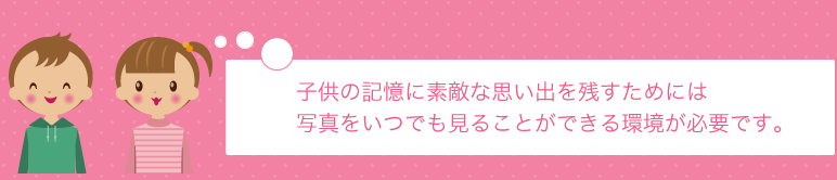 子供の記憶に素敵な思い出を残すためには写真をいつでも見ることができる環境が必要です。