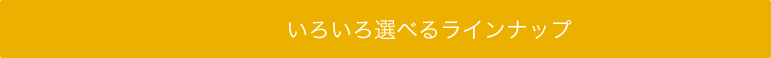 いろいろ選べるラインナップ