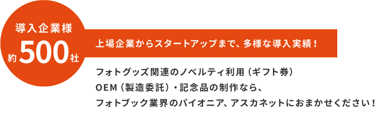 導入企業様約500社！上場企業からスタートアップまで、多様な導入実績！フォトグッズ関連のノベルティ利用（ギフト券）OEM（製造委託）・記念品の制作なら、フォトブック業界のパイオニア、アスカネットにおまかせください！