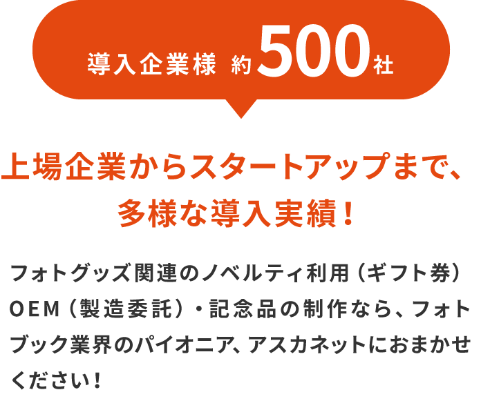 導入企業様約500社！上場企業からスタートアップまで、多様な導入実績！フォトグッズ関連のノベルティ利用（ギフト券）OEM（製造委託）・記念品の制作なら、フォトブック業界のパイオニア、アスカネットにおまかせください！