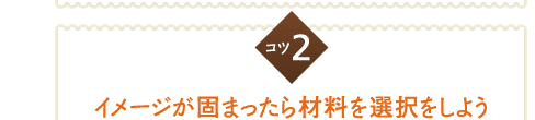 コツ２　イメージが固まったら材料を選択しよう